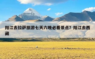 阳江去拉萨旅游七天六晚必看景点？阳江去西藏