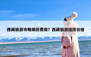西藏旅游攻略跟团费用？西藏旅游组团价格