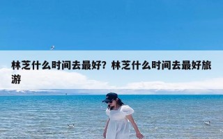 林芝什么时间去最好？林芝什么时间去最好旅游