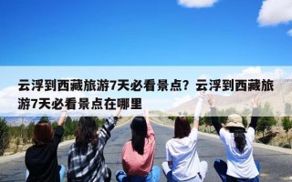 云浮到西藏旅游7天必看景点？云浮到西藏旅游7天必看景点在哪里