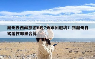 潮州去西藏旅游6晚7天跟团避坑？到潮州自驾游住哪里合算