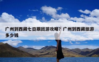 广州到西藏七日跟团游攻略？广州到西藏旅游多少钱