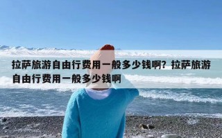 拉萨旅游自由行费用一般多少钱啊？拉萨旅游自由行费用一般多少钱啊