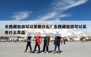 去西藏旅游可以买些什么？去西藏旅游可以买些什么食品