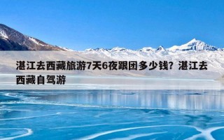 湛江去西藏旅游7天6夜跟团多少钱？湛江去西藏自驾游