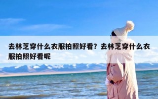 去林芝穿什么衣服拍照好看？去林芝穿什么衣服拍照好看呢