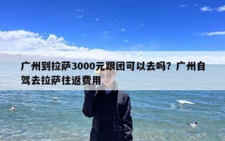 广州到拉萨3000元跟团可以去吗？广州自驾去拉萨往返费用