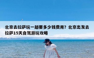 北京去拉萨玩一趟要多少钱费用？北京出发去拉萨15天自驾游玩攻略