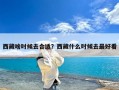 西藏啥时候去合适？西藏什么时候去最好看