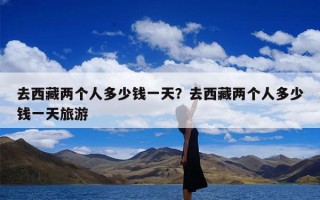 去西藏两个人多少钱一天？去西藏两个人多少钱一天旅游