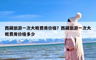 西藏旅游一次大概费用价格？西藏旅游一次大概费用价格多少