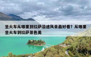 坐火车从哪里到拉萨沿途风景最好看？从哪里坐火车到拉萨景色美