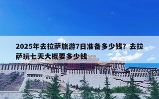 2025年去拉萨旅游7日准备多少钱？去拉萨玩七天大概要多少钱