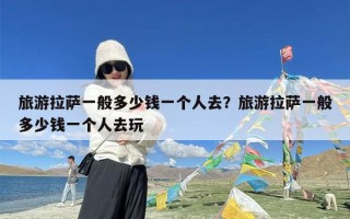 旅游拉萨一般多少钱一个人去？旅游拉萨一般多少钱一个人去玩