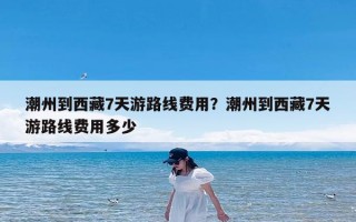 潮州到西藏7天游路线费用？潮州到西藏7天游路线费用多少