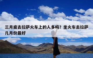 三月底去拉萨火车上的人多吗？坐火车去拉萨几月份最好