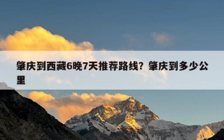 肇庆到西藏6晚7天推荐路线？肇庆到多少公里