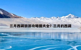 三月西藏旅游攻略图大全？三月的西藏