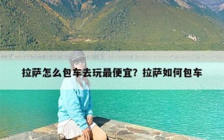 拉萨怎么包车去玩最便宜？拉萨如何包车