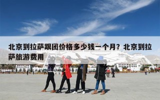 北京到拉萨跟团价格多少钱一个月？北京到拉萨旅游费用