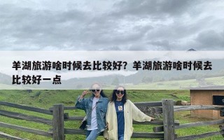 羊湖旅游啥时候去比较好？羊湖旅游啥时候去比较好一点