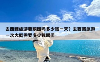 去西藏旅游要跟团吗多少钱一天？去西藏旅游一次大概需要多少钱跟团