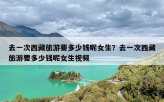 去一次西藏旅游要多少钱呢女生？去一次西藏旅游要多少钱呢女生视频