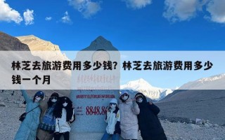 林芝去旅游费用多少钱？林芝去旅游费用多少钱一个月