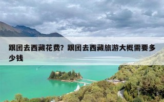 跟团去西藏花费？跟团去西藏旅游大概需要多少钱