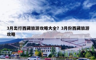 3月出行西藏旅游攻略大全？3月份西藏旅游攻略