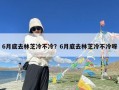6月底去林芝冷不冷？6月底去林芝冷不冷呀