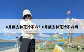 6月底去林芝冷不冷？6月底去林芝冷不冷呀