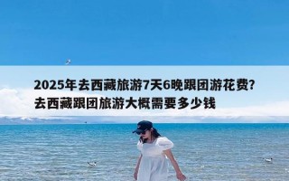 2025年去西藏旅游7天6晚跟团游花费？去西藏跟团旅游大概需要多少钱