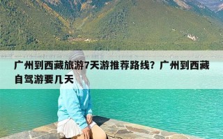 广州到西藏旅游7天游推荐路线？广州到西藏自驾游要几天