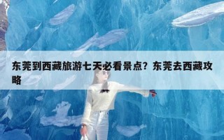 东莞到西藏旅游七天必看景点？东莞去西藏攻略