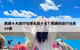 西藏十大旅行社排名前十名？西藏的旅行社前10强
