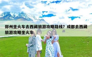 郑州坐火车去西藏旅游攻略路线？成都去西藏旅游攻略坐火车