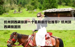 杭州到西藏旅游一个星期旅行社推荐？杭州到西藏旅游团