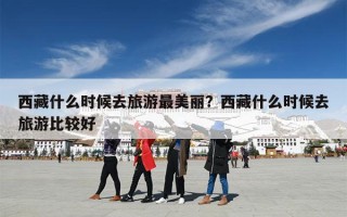 西藏什么时候去旅游最美丽？西藏什么时候去旅游比较好
