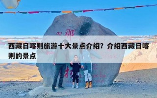 西藏日喀则旅游十大景点介绍？介绍西藏日喀则的景点