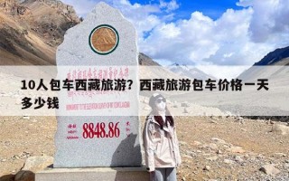 10人包车西藏旅游？西藏旅游包车价格一天多少钱