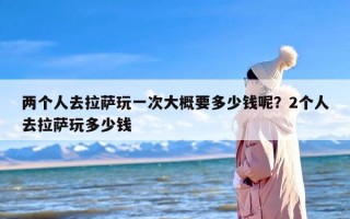 两个人去拉萨玩一次大概要多少钱呢？2个人去拉萨玩多少钱