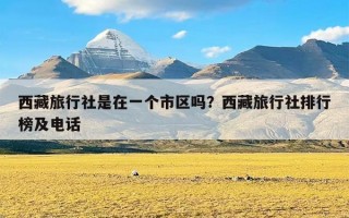 西藏旅行社是在一个市区吗？西藏旅行社排行榜及电话