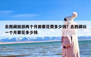 去西藏旅游两个月需要花费多少钱？去西藏玩一个月要花多少钱