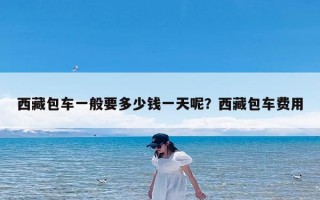 西藏包车一般要多少钱一天呢？西藏包车费用