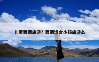 儿童西藏旅游？西藏适合小孩旅游么