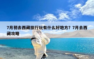 7月初去西藏旅行玩有什么好地方？7月去西藏攻略