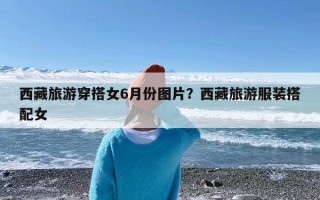西藏旅游穿搭女6月份图片？西藏旅游服装搭配女