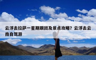 云浮去拉萨一星期跟团及景点攻略？云浮去云南自驾游