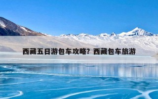 西藏五日游包车攻略？西藏包车旅游